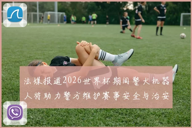 法媒报道2026世界杯期间警犬机器人将助力警方维护赛事安全与治安