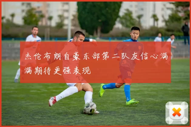 杰伦布朗自豪东部第二队友信心满满期待更强表现