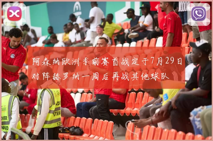 阿森纳欧洲季前赛首战定于7月29日对阵赫罗纳一周后再战其他球队