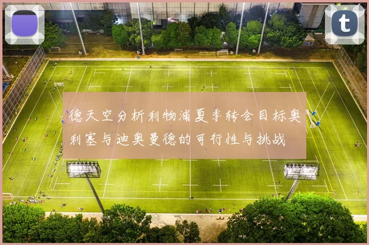 德天空分析利物浦夏季转会目标奥利塞与迪奥曼德的可行性与挑战
