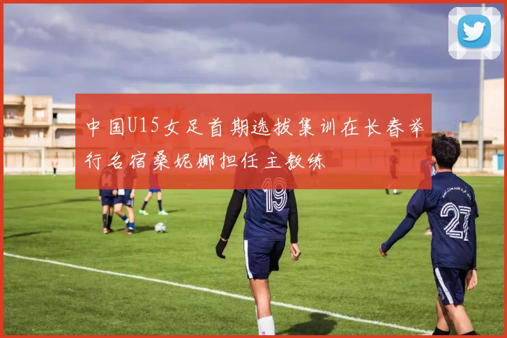 中国U15女足首期选拔集训在长春举行名宿桑妮娜担任主教练
