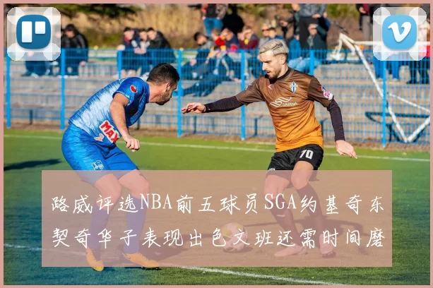 路威评选NBA前五球员SGA约基奇东契奇华子表现出色文班还需时间磨练