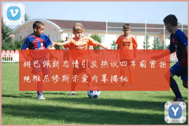 姆巴佩新恋情引发热议四年前曾拒绝维尼修斯示爱内幕揭秘