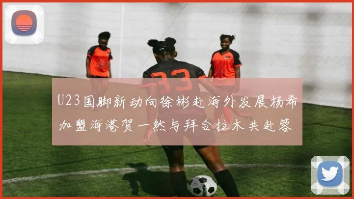 U23国脚新动向徐彬赴海外发展杨希加盟海港贺一然与拜合拉木共赴蓉城