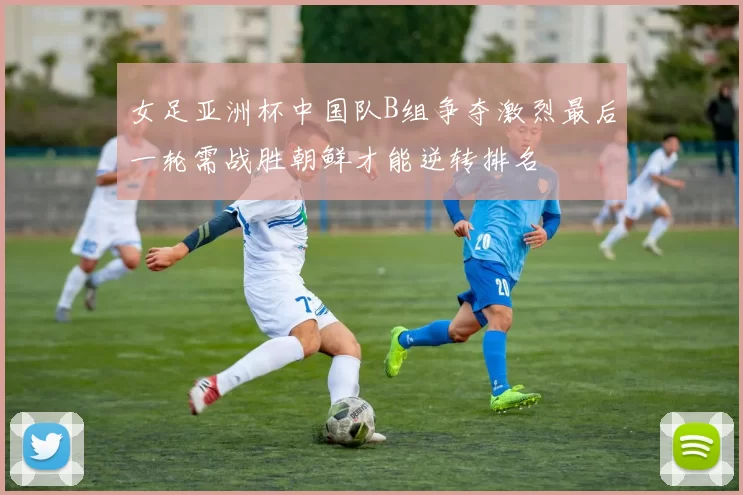 女足亚洲杯中国队B组争夺激烈最后一轮需战胜朝鲜才能逆转排名
