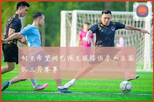 耐克希望姆巴佩克服膝伤参加法国队三月赛事