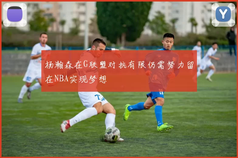杨瀚森在G联盟对抗有限仍需努力留在NBA实现梦想