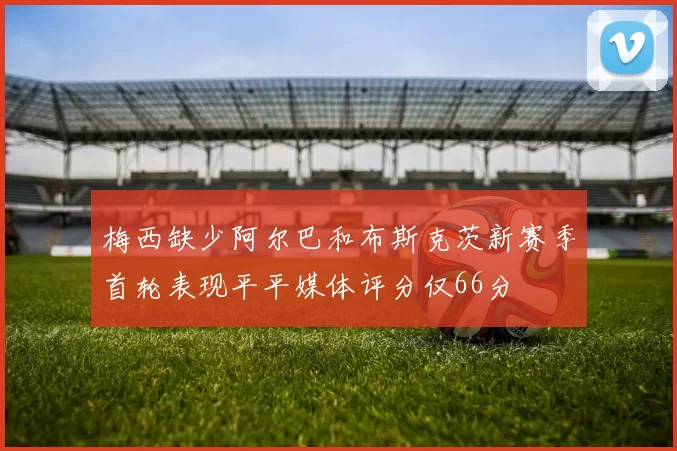 梅西缺少阿尔巴和布斯克茨新赛季首轮表现平平媒体评分仅66分