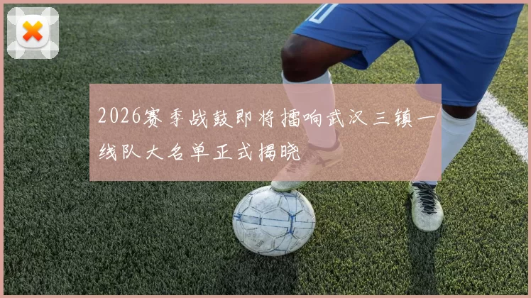 2026赛季战鼓即将擂响武汉三镇一线队大名单正式揭晓