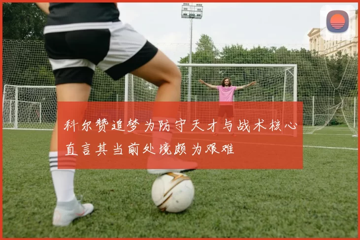 科尔赞追梦为防守天才与战术核心直言其当前处境颇为艰难