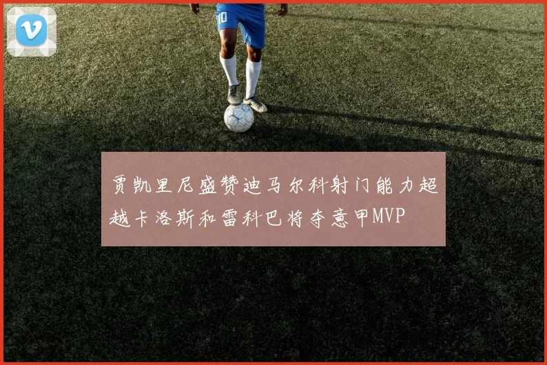 贾凯里尼盛赞迪马尔科射门能力超越卡洛斯和雷科巴将夺意甲MVP