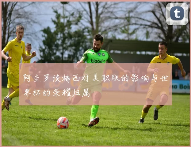 阿圭罗谈梅西对美职联的影响与世界杯的荣耀归属