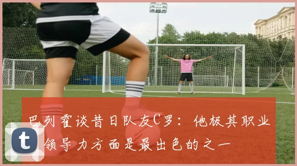 巴列霍谈昔日队友C罗：他极其职业，领导力方面是最出色的之一