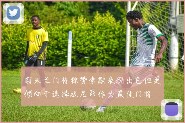 前米兰门将称赞索默表现出色但更倾向于选择迈尼昂作为最佳门将