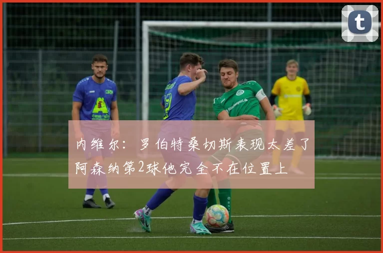 内维尔：罗伯特桑切斯表现太差了阿森纳第2球他完全不在位置上