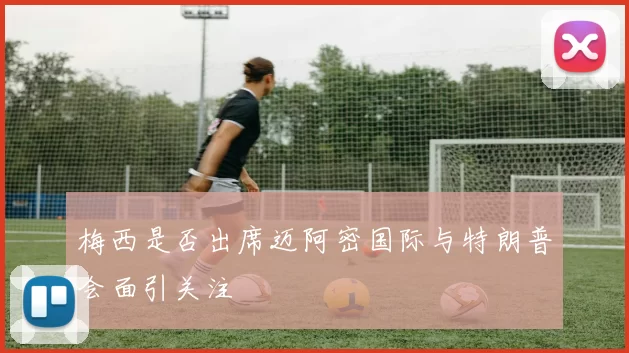 梅西是否出席迈阿密国际与特朗普会面引关注