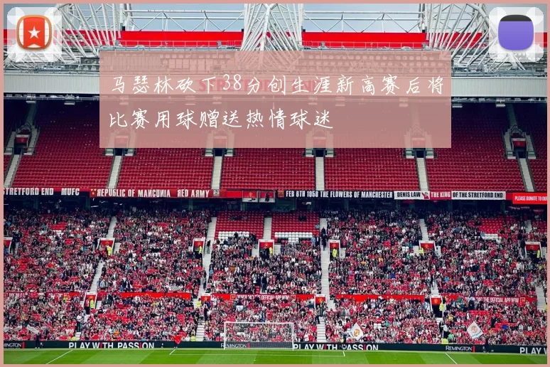 马瑟林砍下38分创生涯新高赛后将比赛用球赠送热情球迷