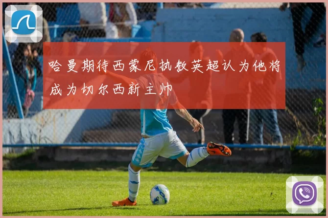 哈曼期待西蒙尼执教英超认为他将成为切尔西新主帅