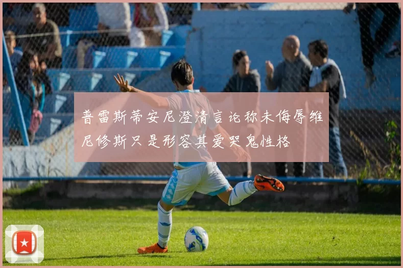 普雷斯蒂安尼澄清言论称未侮辱维尼修斯只是形容其爱哭鬼性格