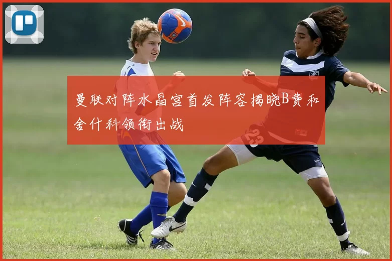 曼联对阵水晶宫首发阵容揭晓B费和舍什科领衔出战